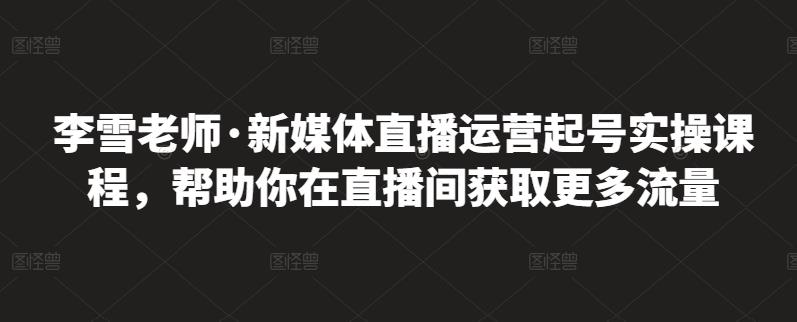 李雪老师·新媒体直播运营起号实操课程，帮助你在直播间获取更多流量-知一项目网