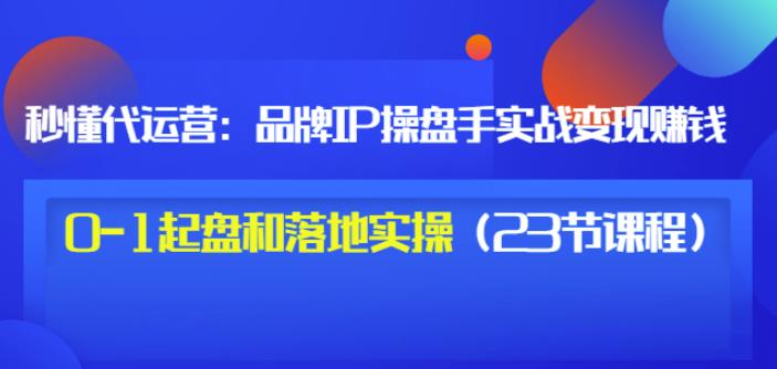 秒懂代运营：品牌IP操盘手实战赚钱，0-1起盘和落地实操（23节课程）价值199-知一项目网