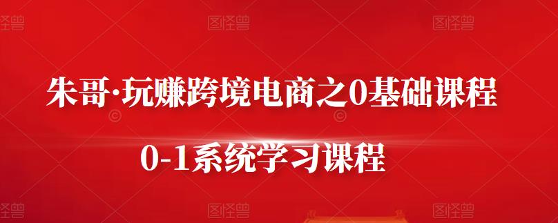 朱哥·玩赚跨境电商之0基础课程，0-1系统学习课程-知一项目网