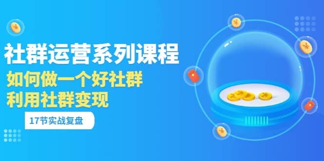 「社群运营系列课程」如何做一个好社群，利用社群变现（17节实战复盘）-知一项目网