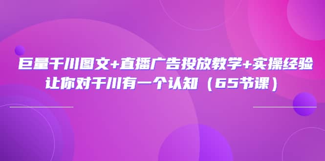 巨量千川图文 直播广告投放教学 实操经验：让你对千川有一个认知（65节课）-知一项目网