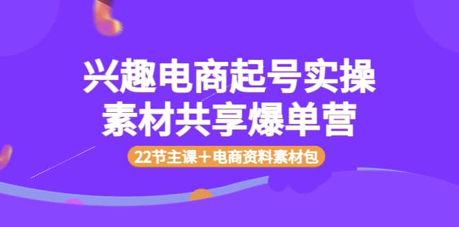 兴趣电商起号实操素材共享爆单营（22节主课＋电商资料素材包）-知一项目网