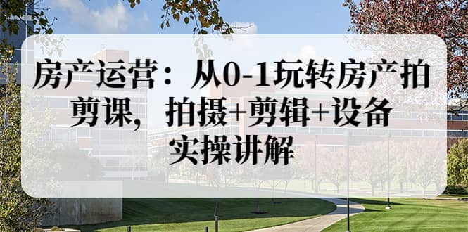 房产运营：从0-1玩转房产拍剪课，拍摄 剪辑 设备，实操讲解（价值899）-知一项目网