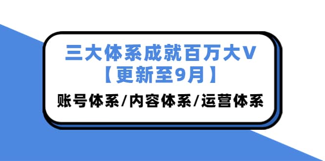 三大体系成就百万大V【更新至9月】，账号体系/内容体系/运营体系 (26节课)-知一项目网