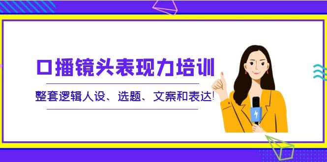 口播镜头表现力培训：整套逻辑人设、选题、文案和表达-知一项目网