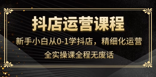 抖店运营，新手小白从0-1学抖店，精细化运营，全实操课全程无废话-知一项目网