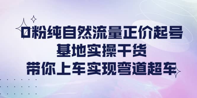 0粉纯自然流量正价起号基地实操干货，带你上车实现弯道超车-知一项目网