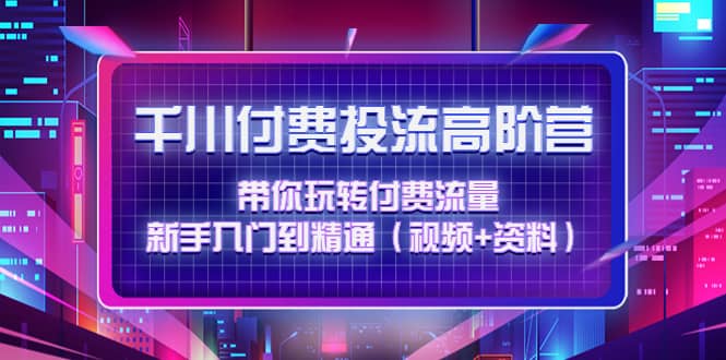 千川付费投流高阶训练营：带你玩转付费流量，新手入门到精通（视频 资料）-知一项目网