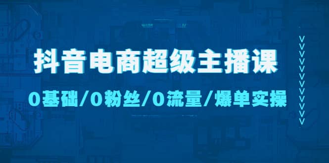 抖音电商超级主播课：0基础、0粉丝、0流量、爆单实操-知一项目网