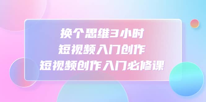 换个思维3小时短视频入门创作，短视频创作入门必修课-知一项目网