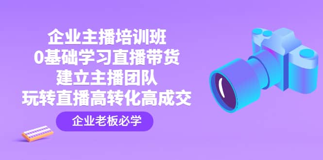 企业主播培训班：0基础学习直播带货，建立主播团队，玩转直播高转化高成交-知一项目网