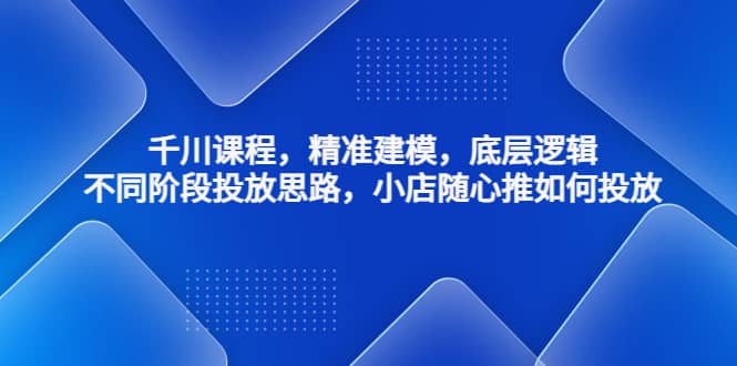 千川课程，精准建模，底层逻辑，不同阶段投放思路，小店随心推如何投放-知一项目网