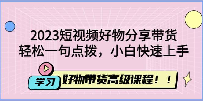 2023短视频好物分享带货，好物带货高级课程，轻松一句点拨，小白快速上手-知一项目网