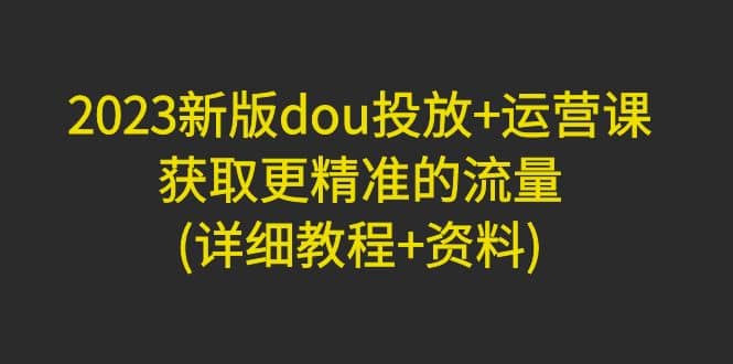 2023新版dou投放 运营课：获取更精准的流量(详细教程 资料)无水印-知一项目网