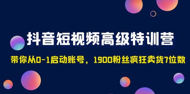 抖音短视频高级特训营：带你从0-1启动账号，1900粉丝疯狂卖货7位数-知一项目网