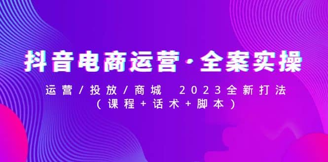 抖音电商运营·全案实操：运营/投放/商城 2023全新打法-知一项目网