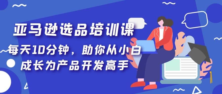 亚马逊选品培训课，每天10分钟，助你从小白成长为产品开发高手-知一项目网