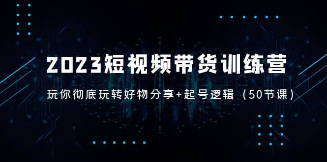 2023短视频带货训练营：带你彻底玩转好物分享 起号逻辑（50节课）-知一项目网