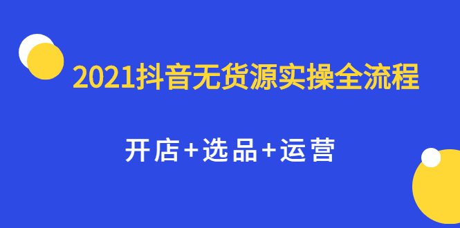 2021抖音无货源实操全流程，开店 选品 运营，全职兼职都可操作-知一项目网