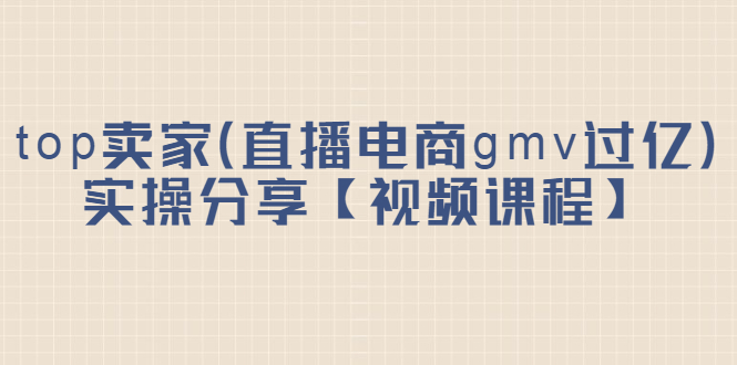 top卖家（直播电商gmv过亿）实操分享【视频课程】-知一项目网