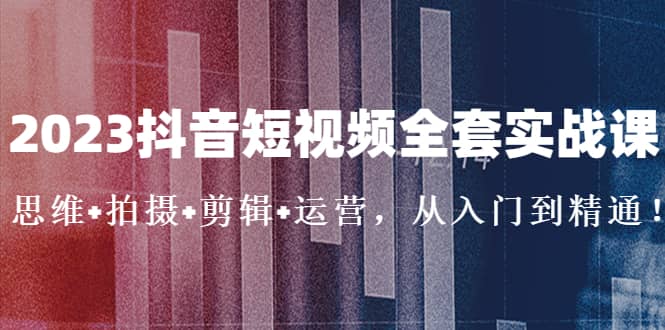 2023抖音短视频全套实战课：思维 拍摄 剪辑 运营，从入门到精通-知一项目网