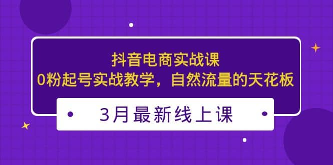 3月最新抖音电商实战课：0粉起号实战教学，自然流量的天花板-知一项目网