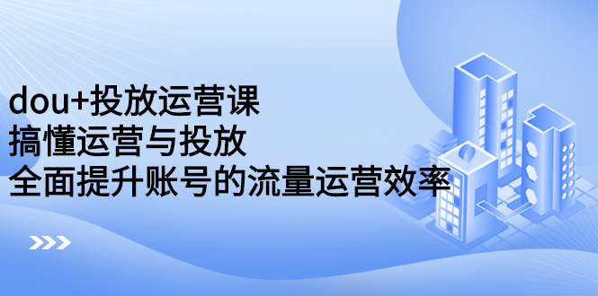 dou 投放运营课：搞懂运营与投放，全面提升账号的流量运营效率-知一项目网