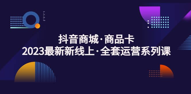 抖音商城·商品卡，2023最新新线上·全套运营系列课-知一项目网