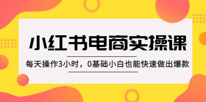 小红书·电商实操课：每天操作3小时，0基础小白也能快速做出爆款-知一项目网