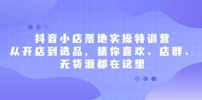 抖音小店落地实操特训营，从开店到选品，猜你喜欢、店群、无货源都在这里-知一项目网