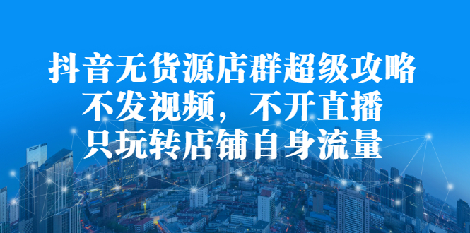 抖音无货源店群超级攻略：不发视频，不开直播，只玩转店铺自身流量-知一项目网