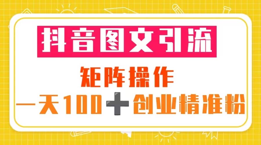 抖音图文引流 矩阵操作 一天100 创业精准粉（5节视频课 素材模板）-知一项目网