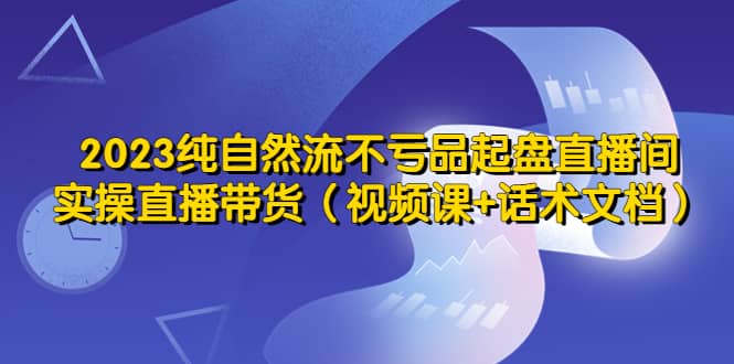 2023纯自然流不亏品起盘直播间，实操直播带货（视频课 话术文档）-知一项目网