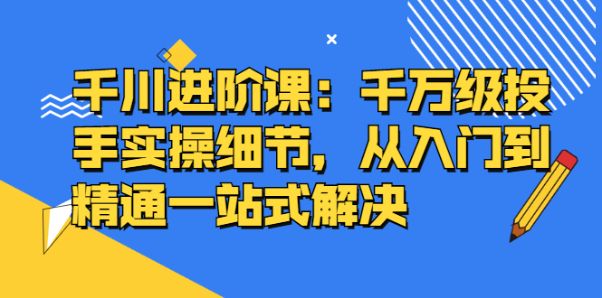 千川进阶课：千川投放细节实操，从入门到精通一站式解决-知一项目网