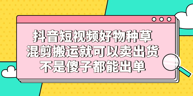 抖音短视频好物种草，混剪搬运就可以卖出货，不是傻子都能出单-知一项目网