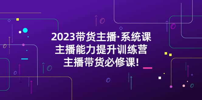 2023带货主播·系统课，主播能力提升训练营，主播带货必修课-知一项目网