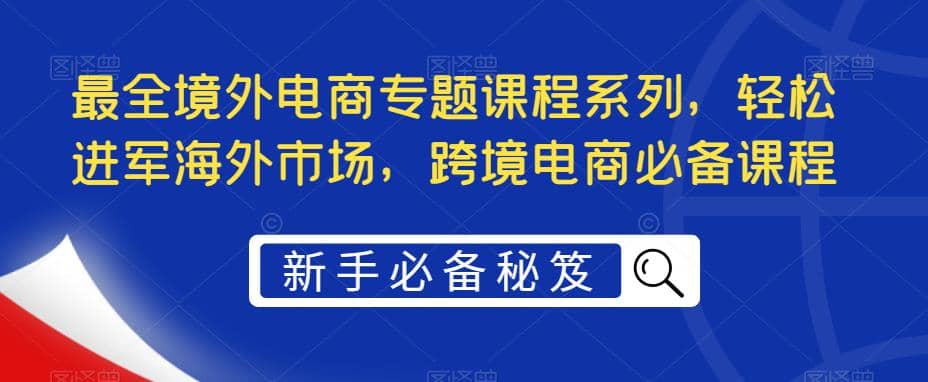 最全境外电商专题课程系列，轻松进军海外市场，跨境电商必备课程-知一项目网