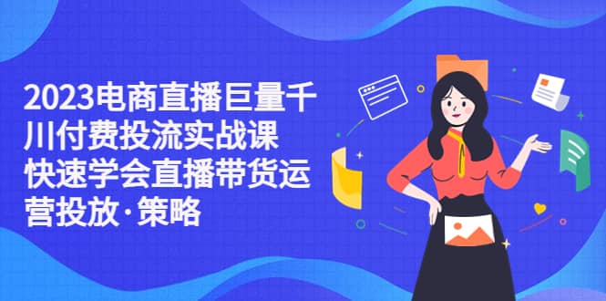 2023电商直播巨量千川付费投流实战课，快速学会直播带货运营投放·策略-知一项目网