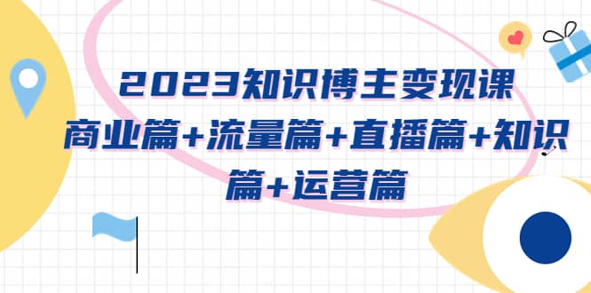 2023知识博主变现实战进阶课：商业篇 流量篇 直播篇 知识篇 运营篇-知一项目网