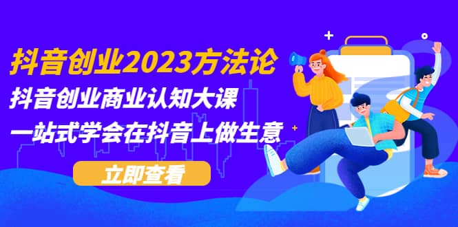 抖音创业2023方法论：抖音创业商业认知大课，一站式学会在抖音上做生意-知一项目网