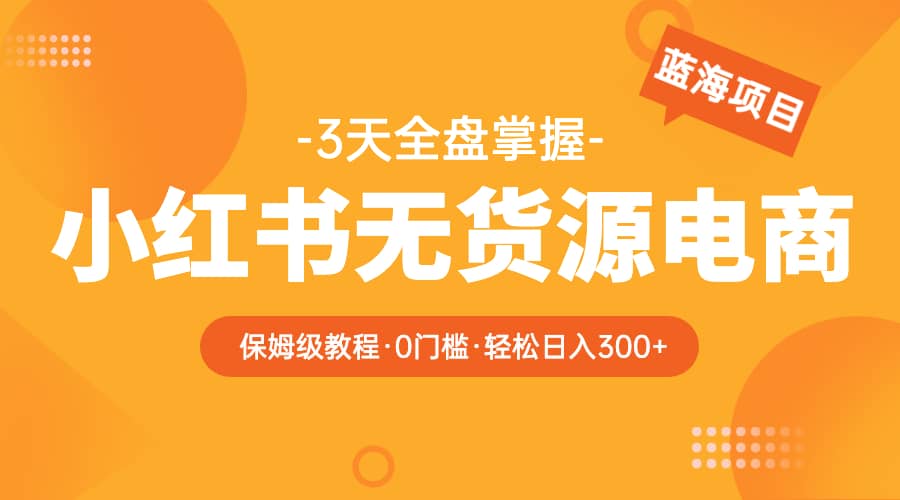 2023小红书无货源电商【保姆级教程从0到日入300】爆单3W-知一项目网