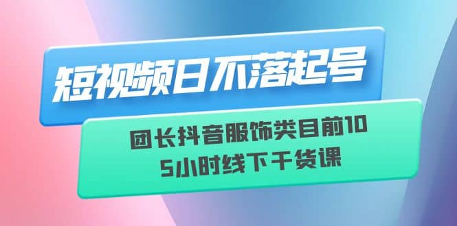 短视频日不落起号【6月11线下课】团长抖音服饰类目前10 5小时线下干货课-知一项目网