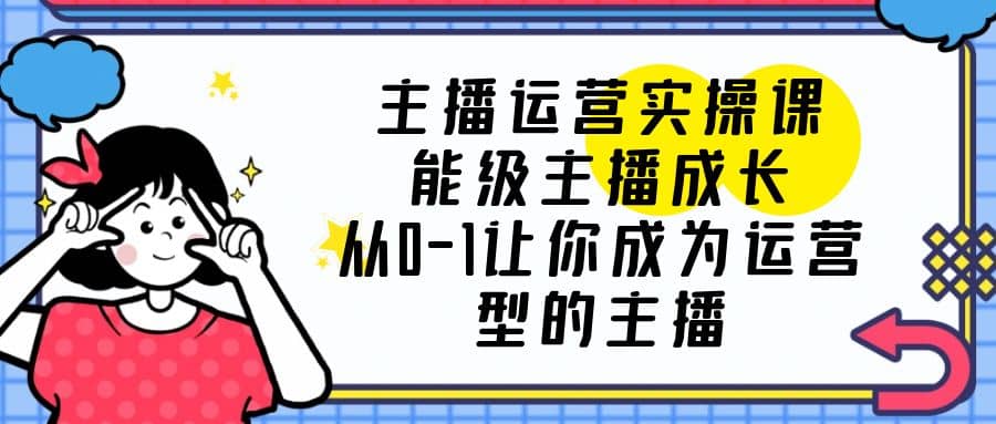 主播运营实操课，能级-主播成长，从0-1让你成为运营型的主播-知一项目网