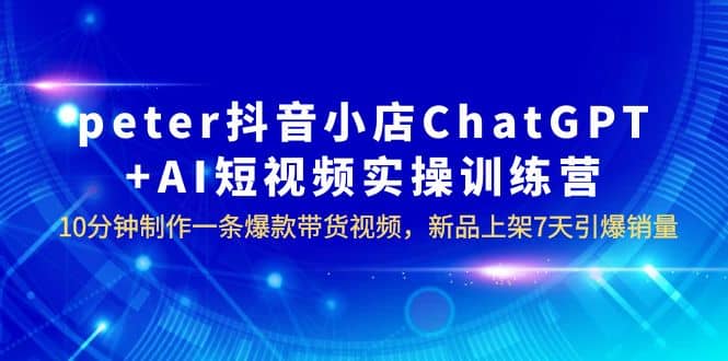 peter抖音小店ChatGPT AI短视频实训 10分钟做一条爆款带货视频 7天引爆销量-知一项目网