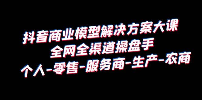 抖音商业 模型解决方案大课 全网全渠道操盘手 个人-零售-服务商-生产-农商-知一项目网