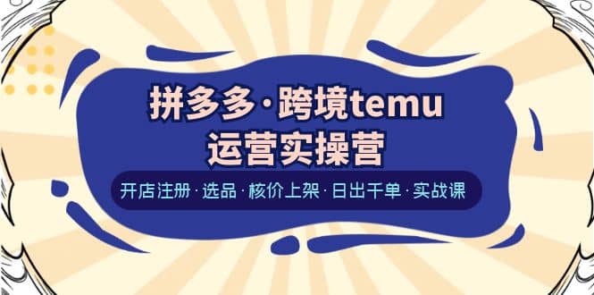 拼多多·跨境temu运营实操营：开店注册·选品·核价上架·日出千单·实战课-知一项目网