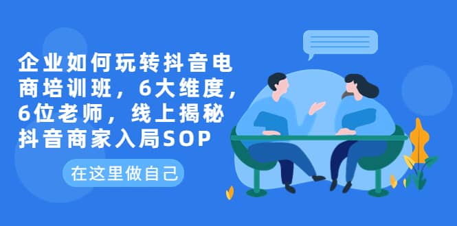 企业如何玩转抖音电商培训班，6大维度，6位老师，线上揭秘抖音商家入局SOP-知一项目网