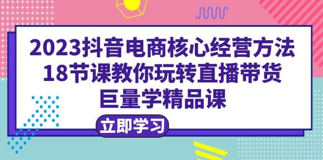 2023抖音电商核心经营方法：18节课教你玩转直播带货，巨量学精品课-知一项目网