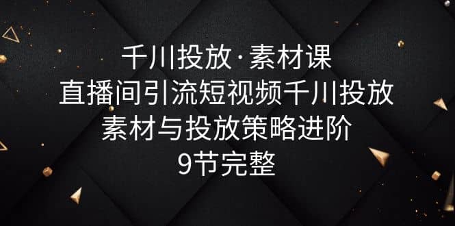 千川投放·素材课：直播间引流短视频千川投放素材与投放策略进阶，9节完整-知一项目网