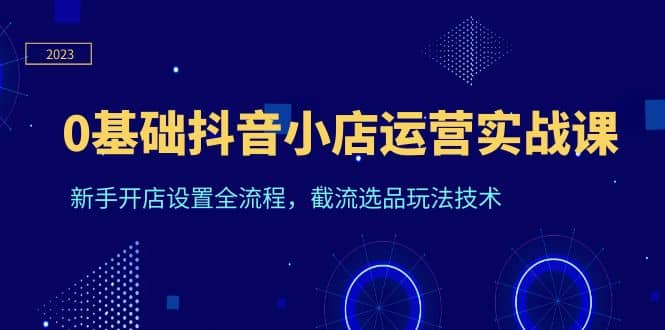 0基础抖音小店运营实战课，新手开店设置全流程，截流选品玩法技术-知一项目网